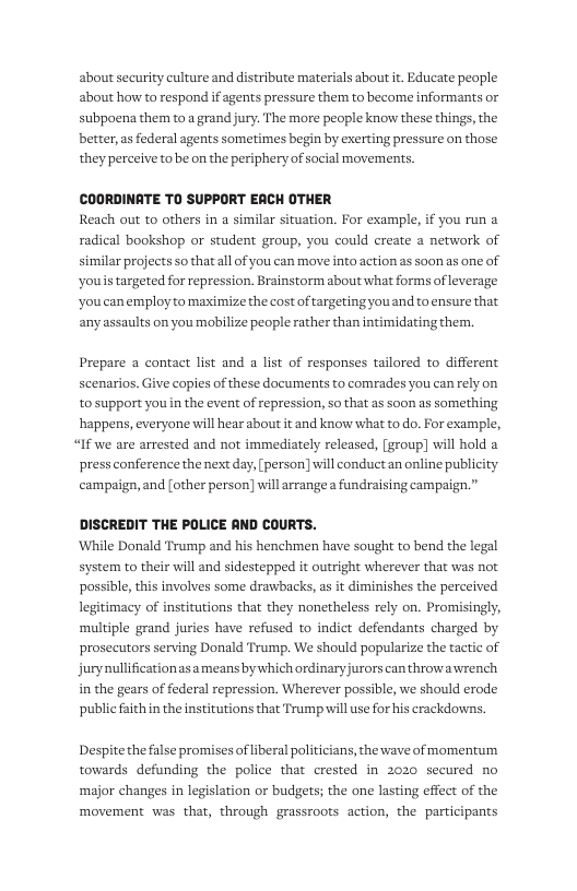 about security culture and distribute materials about ir. Educate peaple about how to respond if agents pressure them to become informants or subpoena them to a grand jury. The more people know these things, the better, as federal agents sometimes begin by exerting pressure on those they perceive to be on the periphery of social movements.  COORDINATE TO SUPPORT EACH OTHER Reach out to others in a similar situation. For example, if you run a radical bookshop or student group, you could create a network of similar projects so that all of you can move into action as soon as one of ‘youis targeted for repression. Brainstorm about what forms of leverage youcanemploy to maximize the cost of targeting you and to ensure that anyassaults on you mobilize people rather than intimidating them,  Prepare a contact list and a list of responses tailored to different scenarios. Give copies of these documents to comrades you can rely on tosupport you in the event of repression, so that as soon as something happens, everyone will hear about it and know what to do. For example,  “If we are arrested and not immediately released, [group] will hold a press conference the next day, [person] will conduct an online publi campaign, and [other person] will arrange  fundraising campaign.”  DISCREDIT THE POLICE AND COURTS. While Donald Trump and his henchmen have sought to bend the legal system to their will and sidestepped it outright wherever that was not possible, this involves some drawbacks, a it diminishes the perceived legitimacy of institutions that they nonetheless rely on. Promisingly, multiple grand juries have refused to indict defendants charged by prosecutors serving Donald Trump. We should popularize the tactic of jurynullification asameans bywhich ordinaryjurors can throwa wrench in the gears of federal repression. Wherever possible, we should erode public faithin the institutions that Trump will use for his crackdowns.  Despite the false promises of liberal politicians, the wave of momentum towards defunding the police that crested in 2020 secured no ‘major changes in legislation o budgets; the one lasting effect of the movement was that, through grassroots action, the participants 